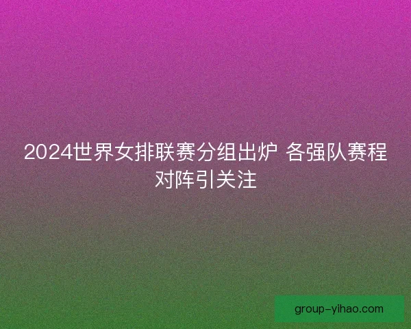 2024世界女排联赛分组出炉 各强队赛程对阵引关注