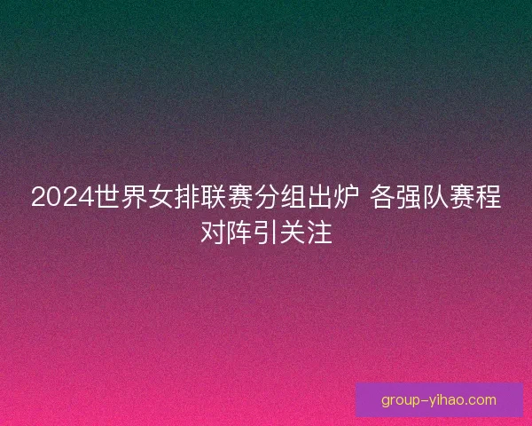 2024世界女排联赛分组出炉 各强队赛程对阵引关注