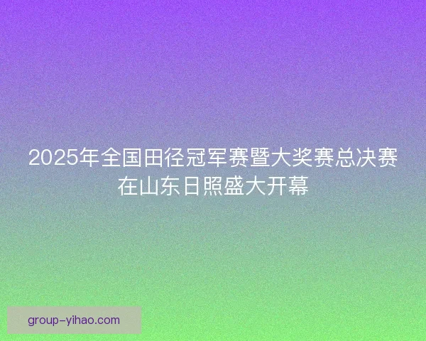 2025年全国田径冠军赛暨大奖赛总决赛在山东日照盛大开幕